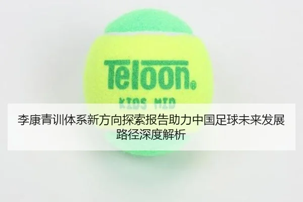 李康青训体系新方向探索报告助力中国足球未来发展路径深度解析 - ky.app